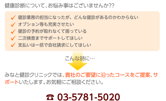 健康診断について、お悩み事はございませんか？？
健診業務の担当になったが、どんな健診があるのかわからない
オプション等も充実させたい
健診の予約が取れなくて困っている
二次検査までサポートしてほしい
支払いは一括で会社請求にしてほしい
こんな時に…
みなと健診クリニックでは、貴社のご要望に沿ったコースをご提案、サポートさせて頂きます。お気軽にご相談ください。